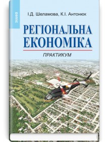 Регіональна економіка: Практикум (навчальний посібник) — І.Д. Шеламова, К.І. Антонюк, 2013